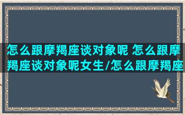 怎么跟摩羯座谈对象呢 怎么跟摩羯座谈对象呢女生/怎么跟摩羯座谈对象呢 怎么跟摩羯座谈对象呢女生-我的网站